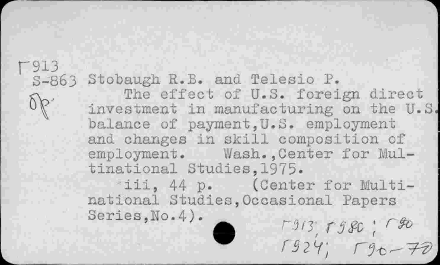 ﻿p913
S-863

Stobaugh R.B. and Telesio P.
The effect of U.S. foreign direct investment in manufacturing on the U.S balance of payment,U.S. employment and changes in skill composition of employment. Wash.,Center for Multinational Studies,1975*
iii, 44 p. (Center for Multi-
national Studies,Occasional Papers
Series,No.4).
rw rife ;